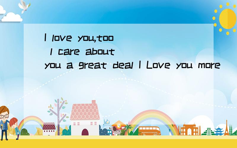 I love you,too l care about you a great deal I Love you more
