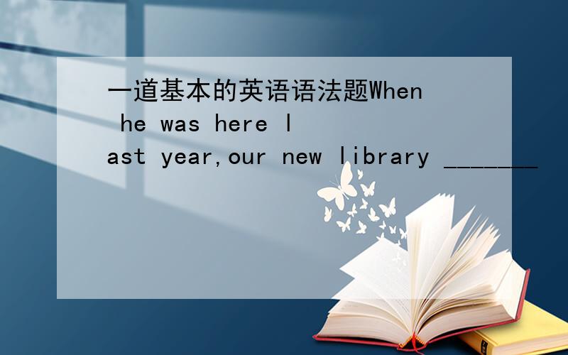 一道基本的英语语法题When he was here last year,our new library _______