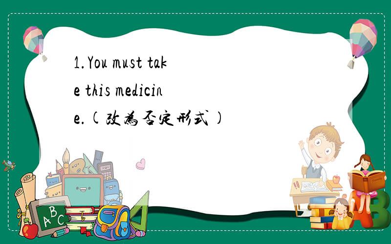 1.You must take this medicine.(改为否定形式)
