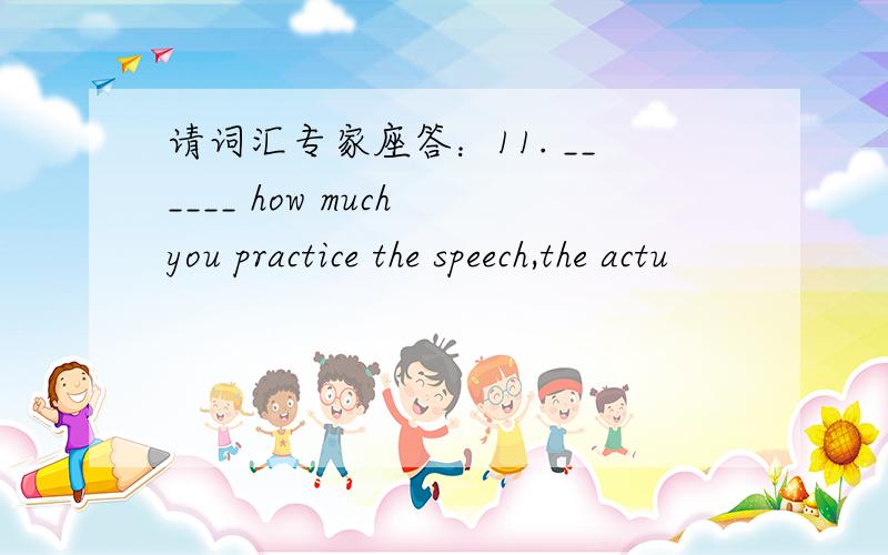 请词汇专家座答：11. ______ how much you practice the speech,the actu