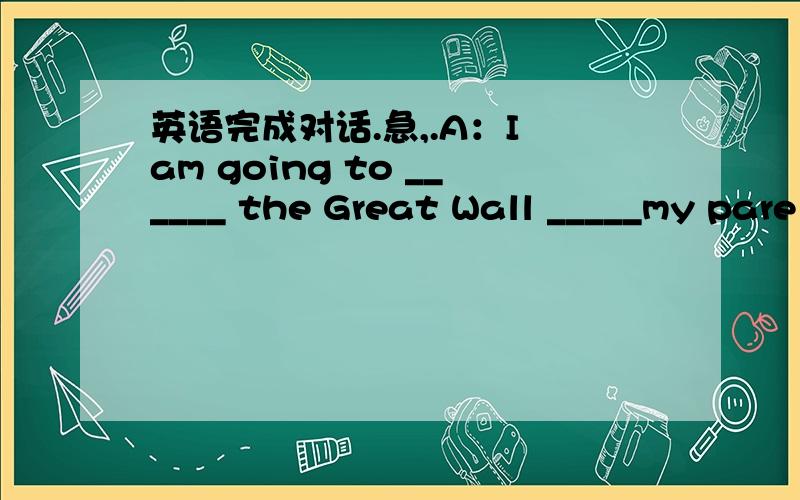 英语完成对话.急,.A：I am going to ______ the Great Wall _____my pare