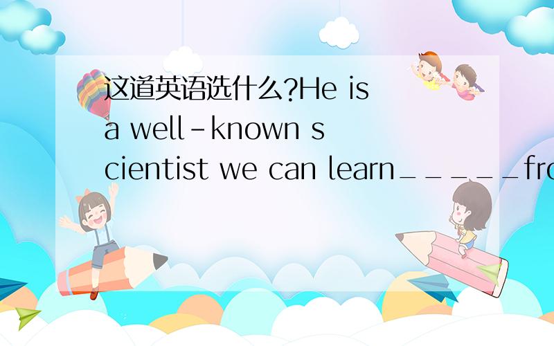 这道英语选什么?He is a well-known scientist we can learn_____from h
