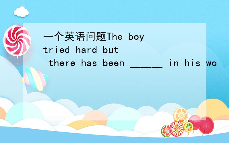 一个英语问题The boy tried hard but there has been ______ in his wo