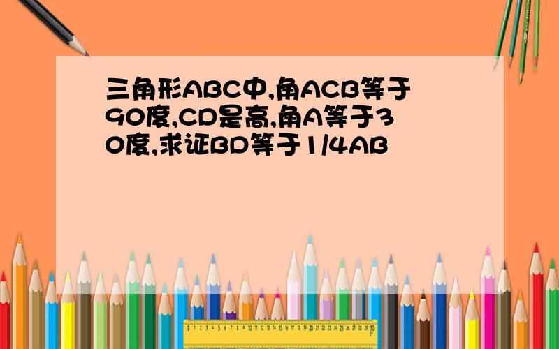 三角形ABC中,角ACB等于90度,CD是高,角A等于30度,求证BD等于1/4AB