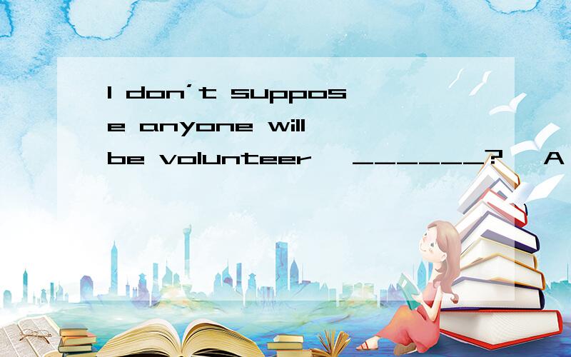 I don’t suppose anyone will be volunteer, ______? A．do I B．