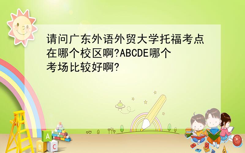 请问广东外语外贸大学托福考点在哪个校区啊?ABCDE哪个考场比较好啊?