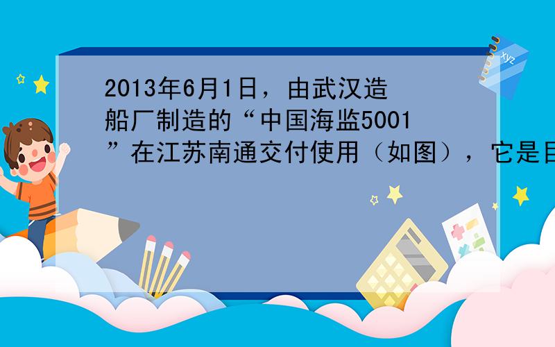 2013年6月1日，由武汉造船厂制造的“中国海监5001”在江苏南通交付使用（如图），它是目前我国最先进的海洋公务执法船