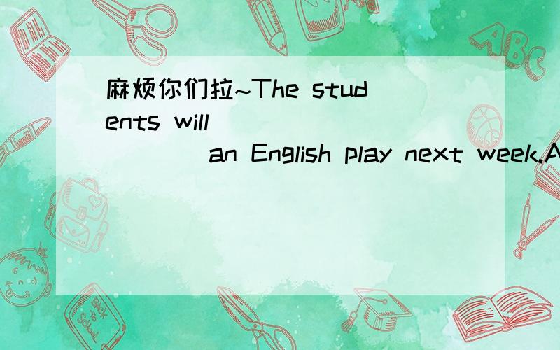 麻烦你们拉~The students will ________an English play next week.A.