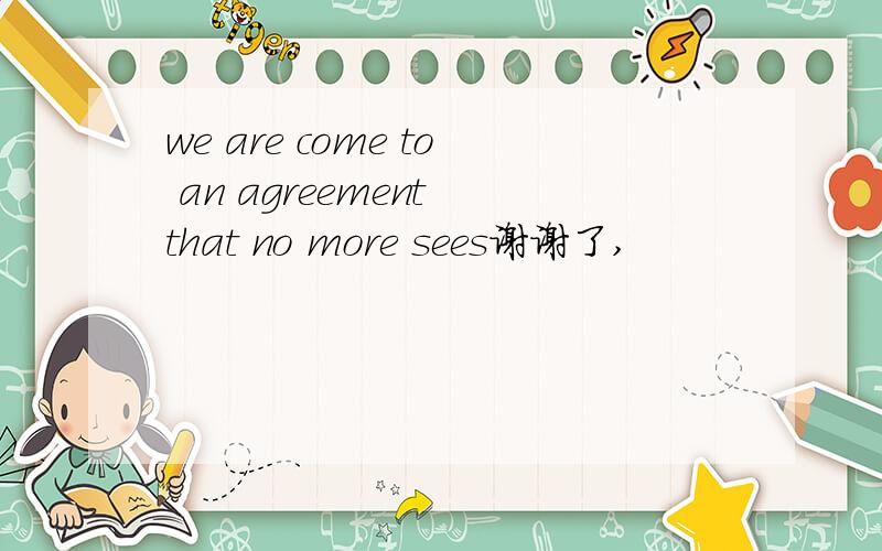 we are come to an agreement that no more sees谢谢了,