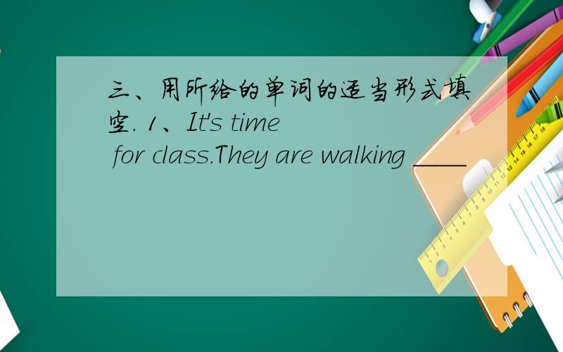 三、用所给的单词的适当形式填空. 1、It's time for class.They are walking ____