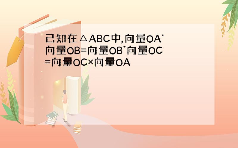已知在△ABC中,向量OA*向量OB=向量OB*向量OC=向量OC×向量OA
