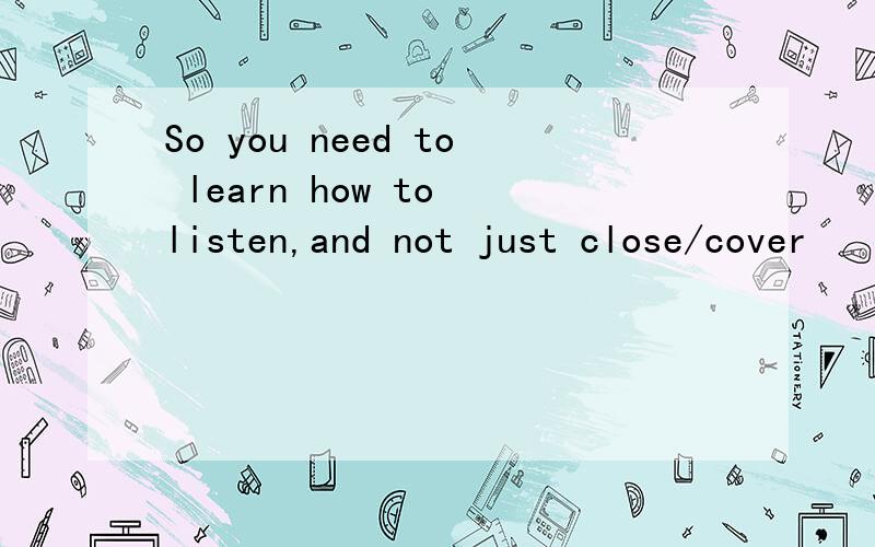 So you need to learn how to listen,and not just close/cover