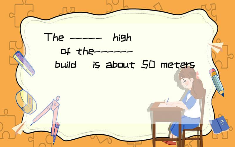 The -----(high) of the------(build) is about 50 meters