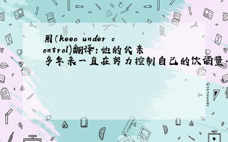 用（keeo under control)翻译：他的父亲多年来一直在努力控制自己的饮酒量.