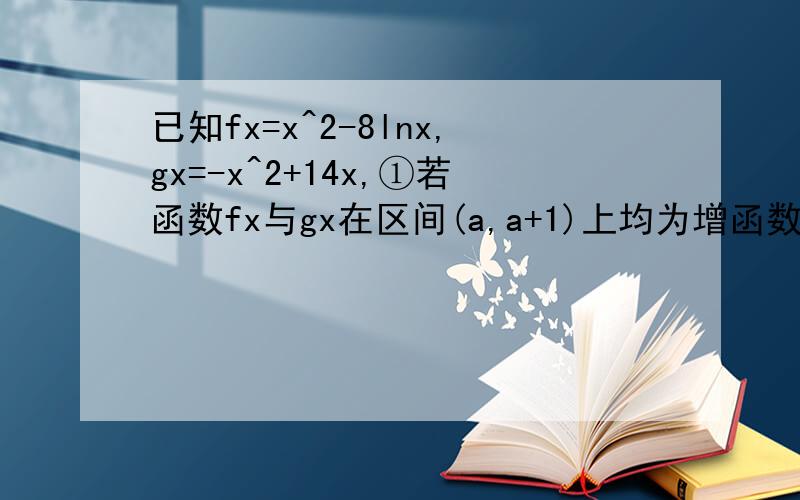 已知fx=x^2-8lnx,gx=-x^2+14x,①若函数fx与gx在区间(a,a+1)上均为增函数,求a的取值范围