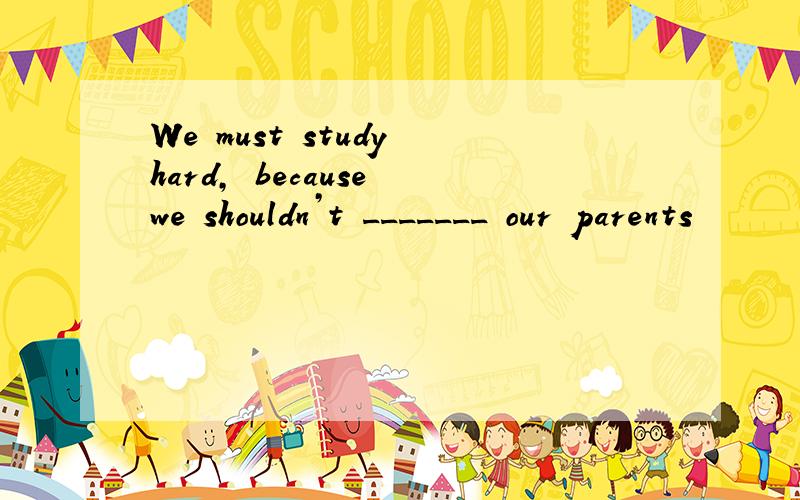 We must study hard, because we shouldn’t _______ our parents