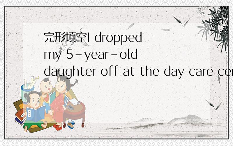 完形填空I dropped my 5-year-old daughter off at the day care cen