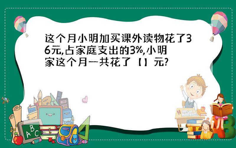 这个月小明加买课外读物花了36元,占家庭支出的3%,小明家这个月一共花了【】元?