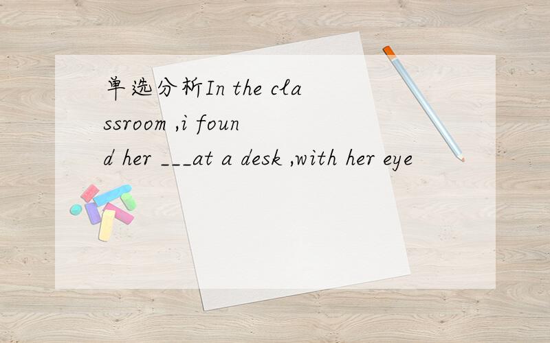 单选分析In the classroom ,i found her ___at a desk ,with her eye