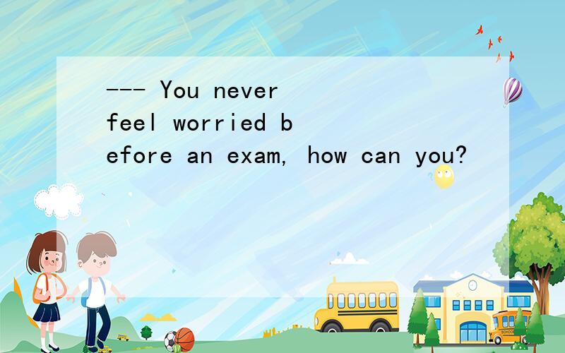 --- You never feel worried before an exam, how can you?