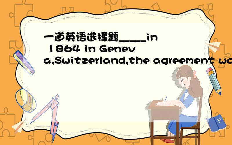 一道英语选择题_____in 1864 in Geneva,Switzerland,the agreement was
