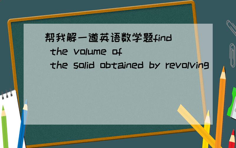 帮我解一道英语数学题find the volume of the solid obtained by revolving