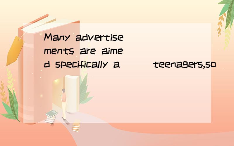 Many advertisements are aimed specifically a( ) teenagers,so