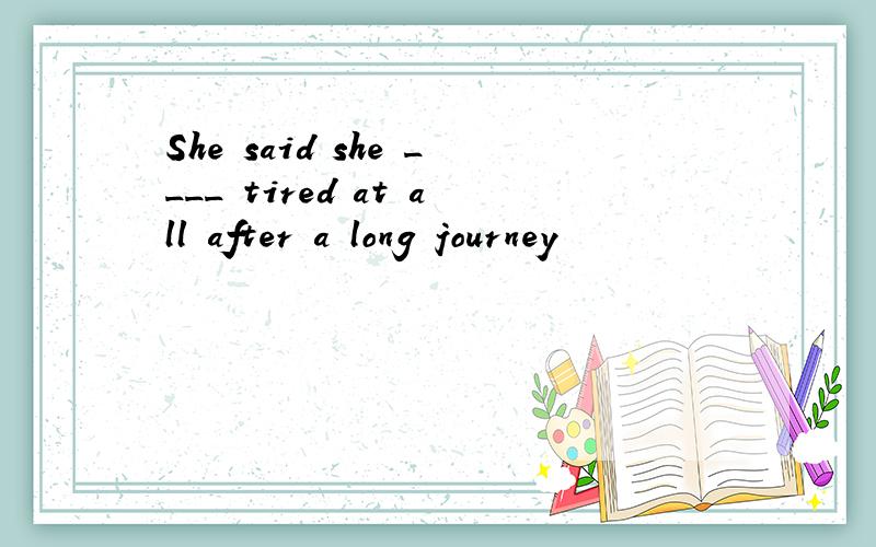 She said she ____ tired at all after a long journey