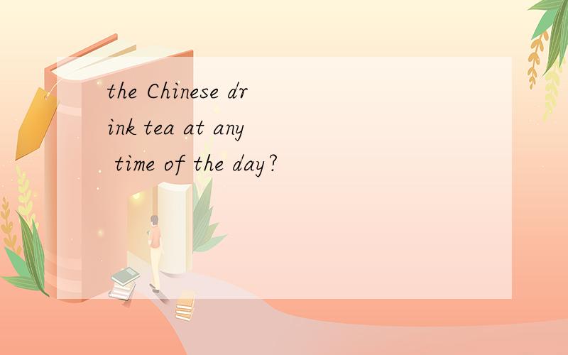 the Chinese drink tea at any time of the day?