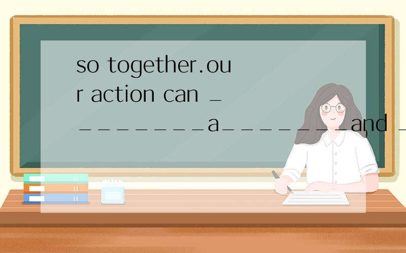 so together.our action can ________a_______and _______ _____