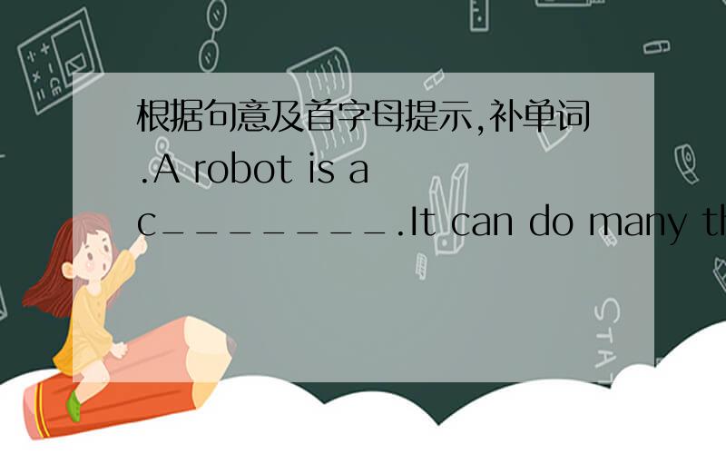 根据句意及首字母提示,补单词.A robot is a c_______.It can do many things f