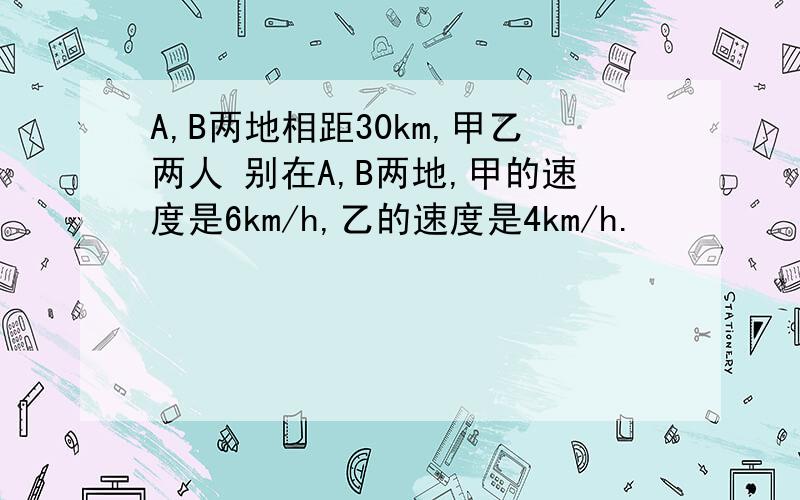 A,B两地相距30km,甲乙两人 别在A,B两地,甲的速度是6km/h,乙的速度是4km/h.