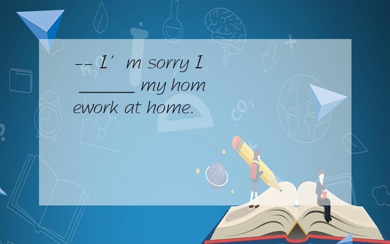 -- I’m sorry I ______ my homework at home.