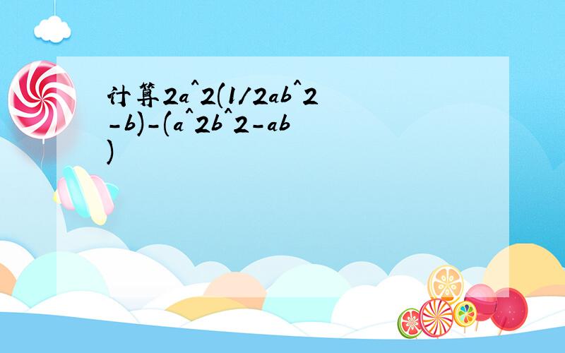 计算2a^2(1/2ab^2-b)-(a^2b^2-ab)