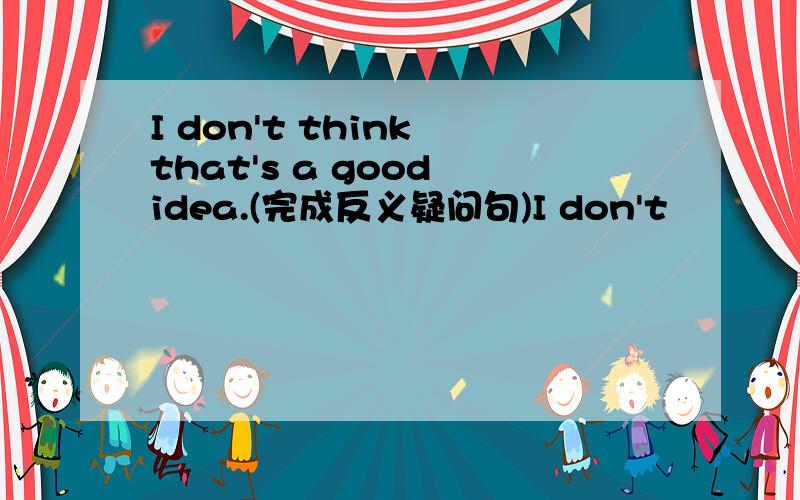 I don't think that's a good idea.(完成反义疑问句)I don't