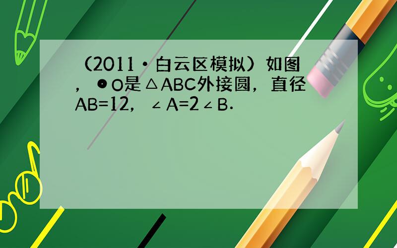 （2011•白云区模拟）如图，⊙O是△ABC外接圆，直径AB=12，∠A=2∠B．