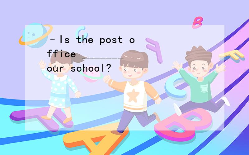 –Is the post office _______ our school?