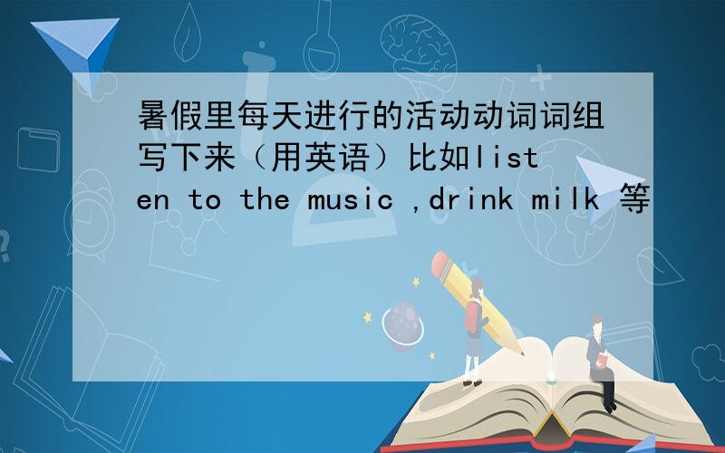 暑假里每天进行的活动动词词组写下来（用英语）比如listen to the music ,drink milk 等
