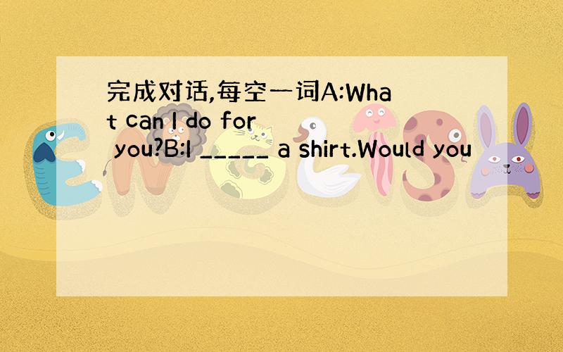 完成对话,每空一词A:What can I do for you?B:I _____ a shirt.Would you