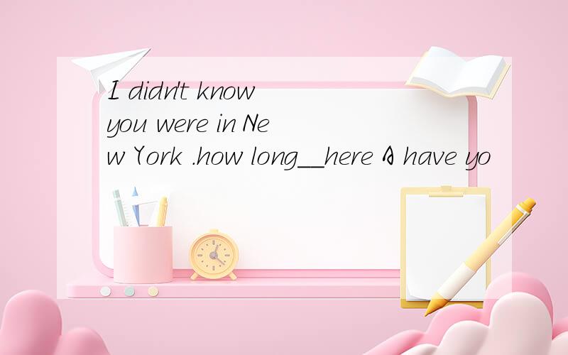 I didn't know you were in New York .how long__here A have yo