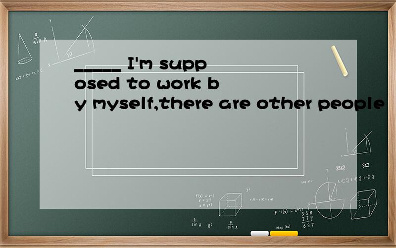 _____ I'm supposed to work by myself,there are other people