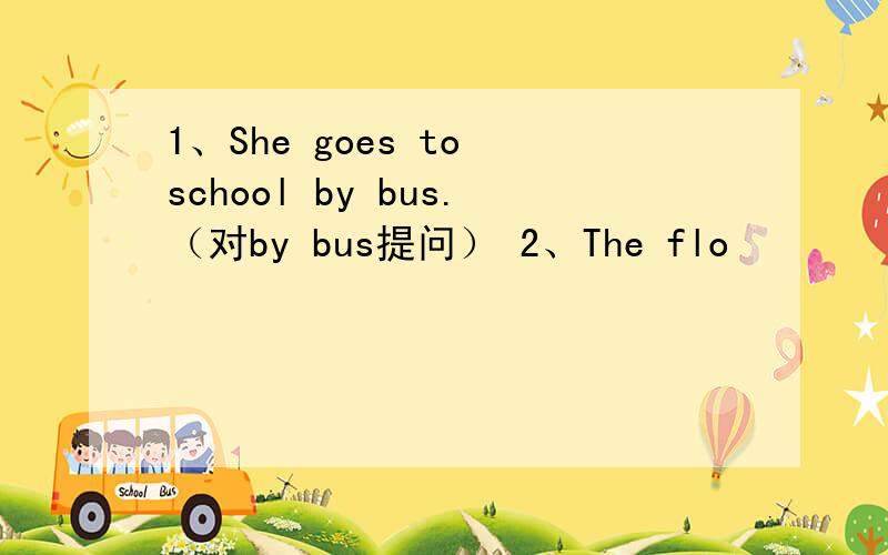 1、She goes to school by bus.（对by bus提问） 2、The flo