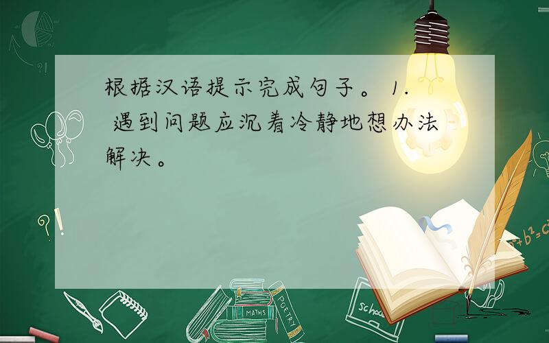 根据汉语提示完成句子。 1. 遇到问题应沉着冷静地想办法解决。