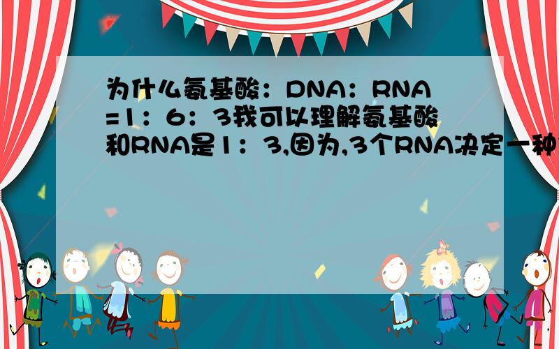 为什么氨基酸：DNA：RNA=1：6：3我可以理解氨基酸和RNA是1：3,因为,3个RNA决定一种氨基酸,为什么DNA是