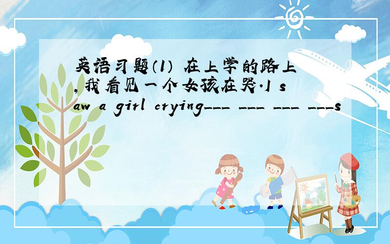 英语习题（1） 在上学的路上,我看见一个女孩在哭.I saw a girl crying___ ___ ___ ___s