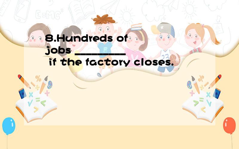 8.Hundreds of jobs _________ if the factory closes.