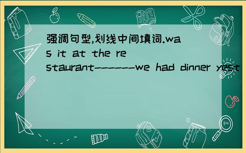 强调句型,划线中间填词.was it at the restaurant------we had dinner yest