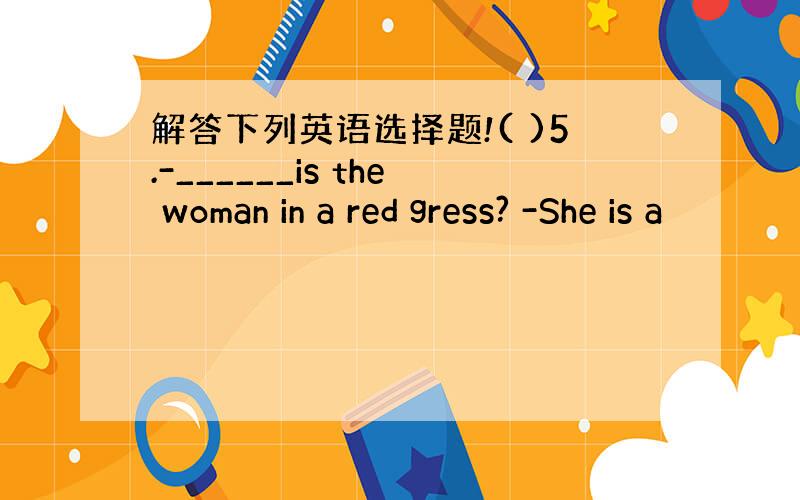 解答下列英语选择题!( )5.-______is the woman in a red gress? -She is a