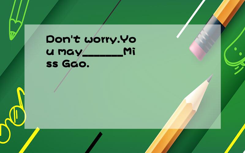 Don't worry.You may_______Miss Gao.