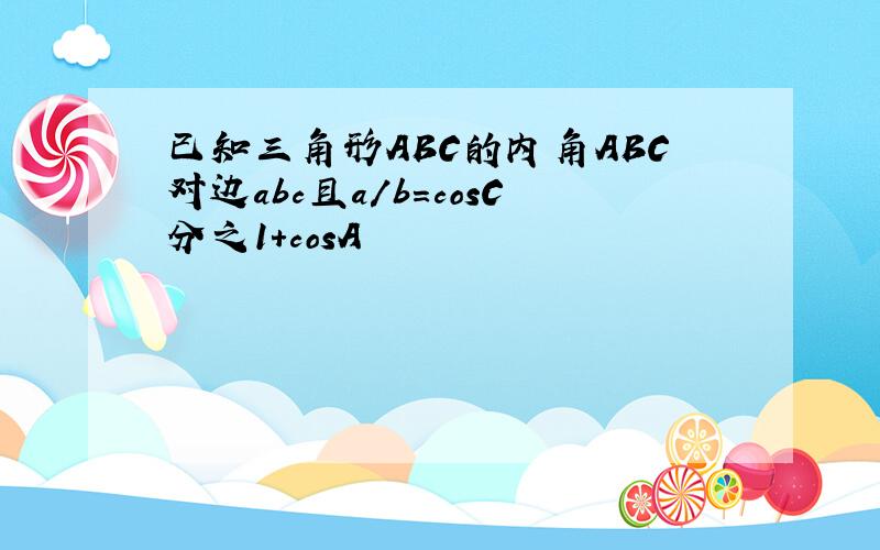 已知三角形ABC的内角ABC对边abc且a/b=cosC分之1+cosA